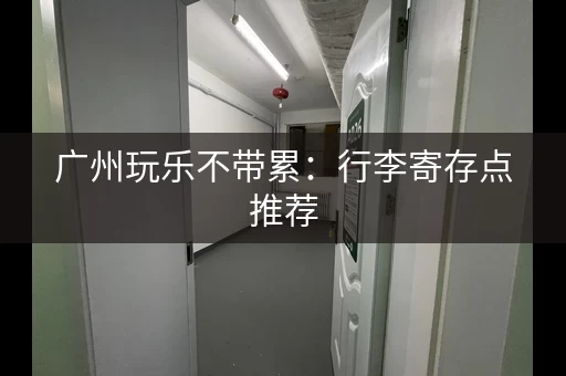 广州玩乐不带累：行李寄存点推荐，轻松游玩更自在