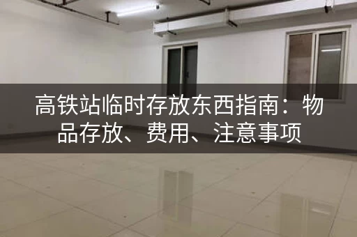 高铁站临时存放东西指南：物品存放、费用、注意事项
