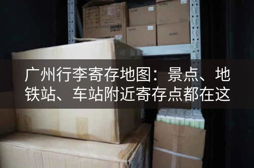 广州行李寄存地图：景点、地铁站、车站附近寄存点都在这