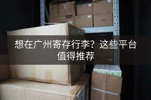 想在广州寄存行李？这些平台值得推荐