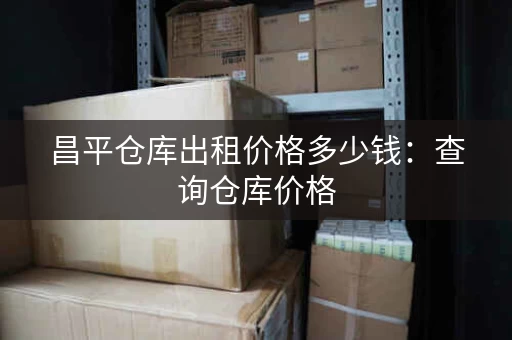 昌平仓库出租价格多少钱：查询仓库价格，快速找房