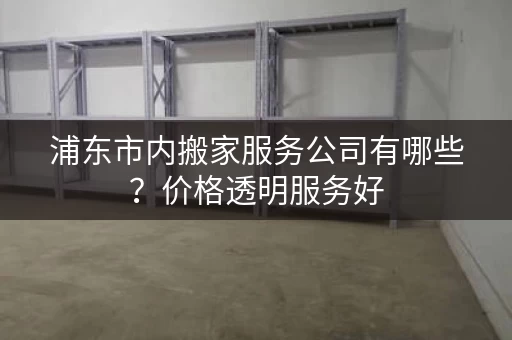浦东市内搬家服务公司有哪些？价格透明服务好