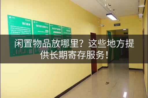 闲置物品放哪里？这些地方提供长期寄存服务！