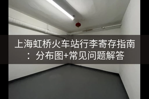 上海虹桥火车站行李寄存指南：分布图+常见问题解答