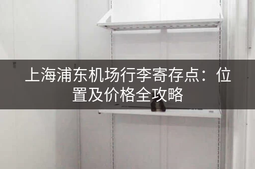 上海浦东机场行李寄存点：位置及价格全攻略