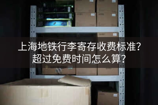 上海地铁行李寄存收费标准？超过免费时间怎么算？