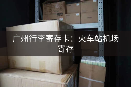 广州行李寄存卡：火车站机场寄存，省心又省力
