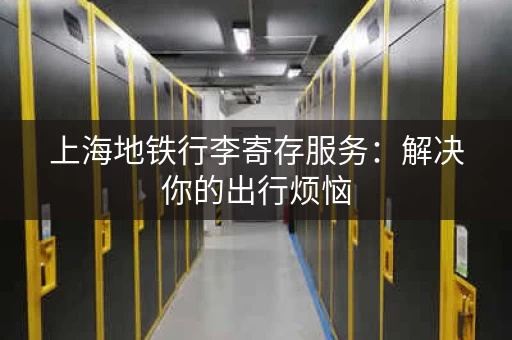 上海地铁行李寄存服务：解决你的出行烦恼