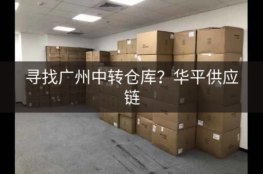 寻找广州中转仓库？华平供应链，14年口碑保障