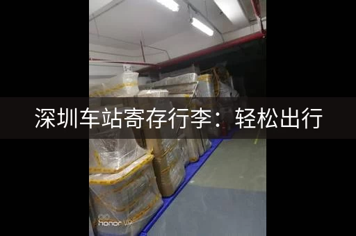 深圳车站寄存行李：轻松出行，安心游玩