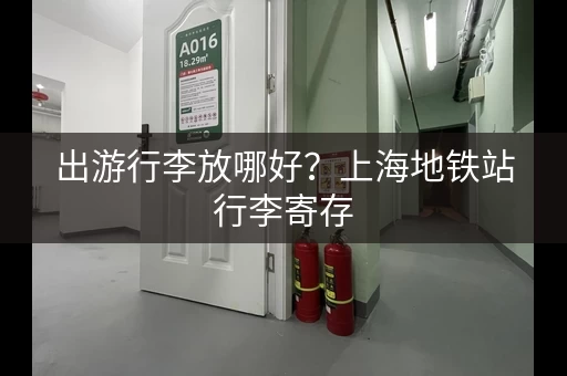 出游行李放哪好？上海地铁站行李寄存，轻松玩转魔都！