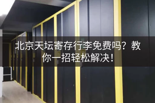 北京天坛寄存行李免费吗？教你一招轻松解决！