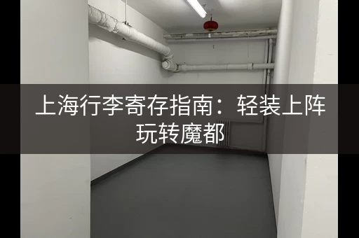上海行李寄存指南：轻装上阵玩转魔都