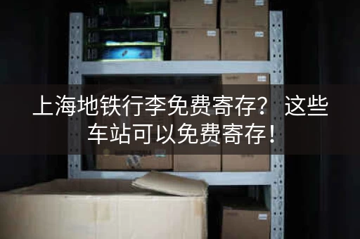 上海地铁行李免费寄存？ 这些车站可以免费寄存！