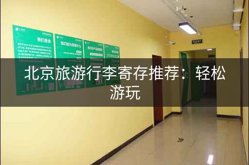 北京旅游行李寄存推荐：轻松游玩，解放双手