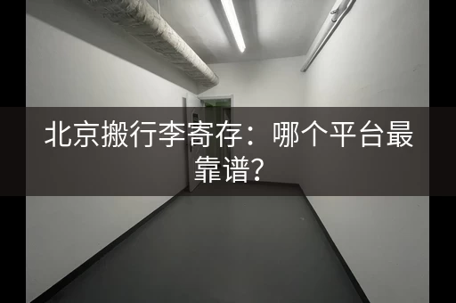 北京搬行李寄存：哪个平台最靠谱？