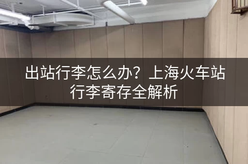 出站行李怎么办？上海火车站行李寄存全解析