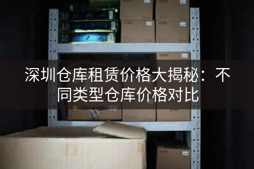 深圳仓库租赁价格大揭秘：不同类型仓库价格对比