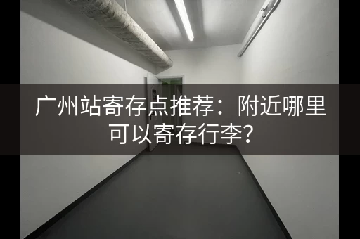 广州站寄存点推荐：附近哪里可以寄存行李？