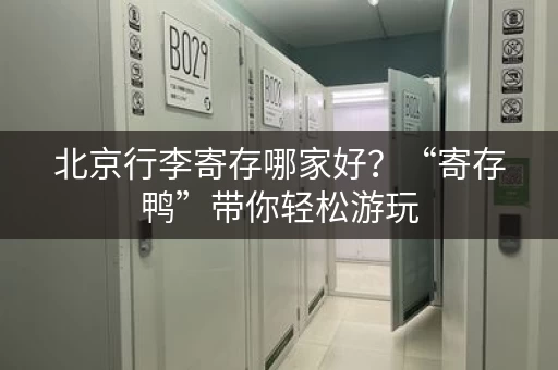 北京行李寄存哪家好？“寄存鸭”带你轻松游玩