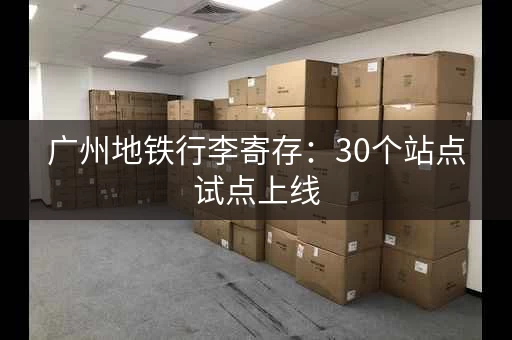 广州地铁行李寄存：30个站点试点上线