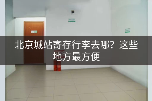 北京城站寄存行李去哪？这些地方最方便