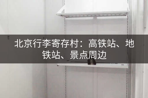 北京行李寄存村：高铁站、地铁站、景点周边，行李寄存全攻略